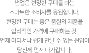 썬업은 현명한 구매를 하는 스마트한 소비자를 응원합니다. 현명한 구매는 좋은 품질의 제품을 합리적인 가격에 구매하는 것. 언제 어디서나 쉽게 만날 수 있는 썬업이 당신께 먼저 다가갑니다.
