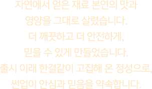 자연에서 얻은 재료 본연의 맛과 영양을 그대로 살렸습니다. 더 깨끗하고 더 안전하게, 믿을 수 있게 만들었습니다. 출시 이래 한결같이 고집해 온 정성으로, 썬업이 안심과 믿음을 약속합니다.