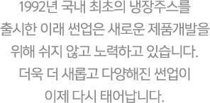 1992년 국내 최초의 냉장주스를 출시한 이래 썬업은 새로운 제품개발을 위해 쉬지 않고 노력하고 있습니다. 더욱 더 새롭고 다양해진 썬업이 이제 다시 태어납니다.